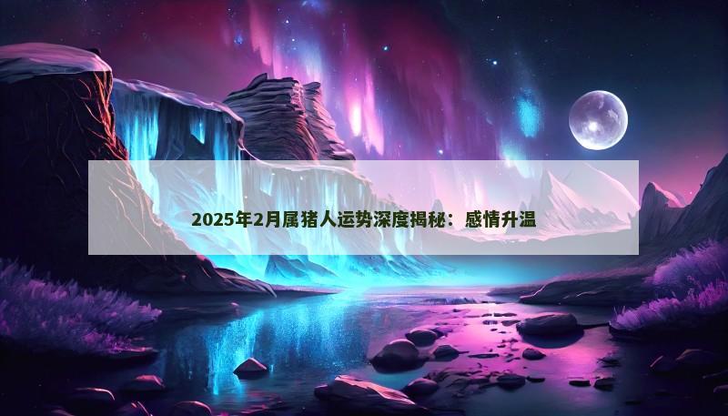 2025年2月属猪人运势深度揭秘：感情升温