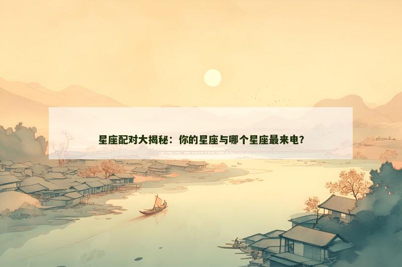 星座配对大揭秘：你的星座与哪个星座最来电？