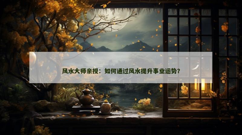 风水大师亲授:如何通过风水提升事业运势?