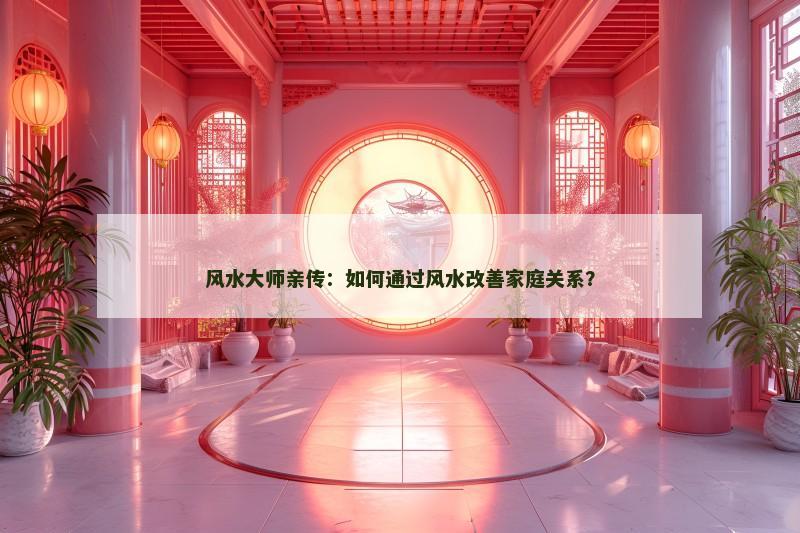 风水大师亲传:如何通过风水改善家庭关系?