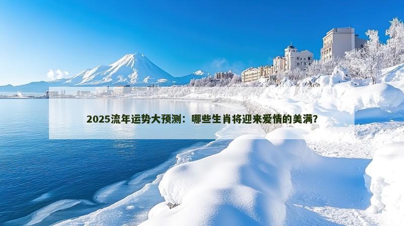 2025流年运势大预测:哪些生肖将迎来爱情的美满?